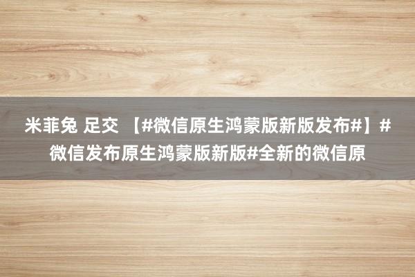 米菲兔 足交 【#微信原生鸿蒙版新版发布#】#微信发布原生鸿蒙版新版#全新的微信原