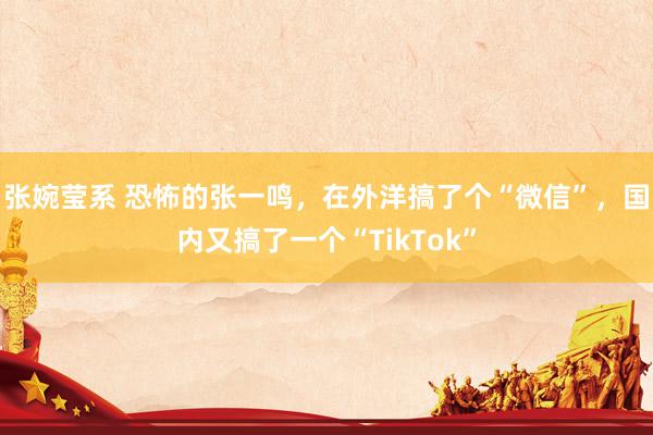 张婉莹系 恐怖的张一鸣,在外洋搞了个“微信”,国内又搞了一个“TikTok”