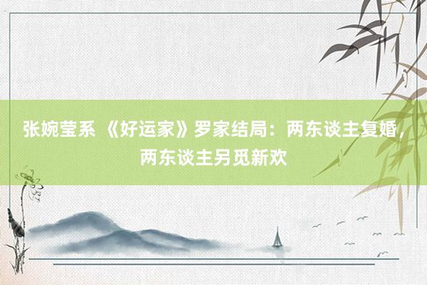 张婉莹系 《好运家》罗家结局:两东谈主复婚,两东谈主另觅新欢
