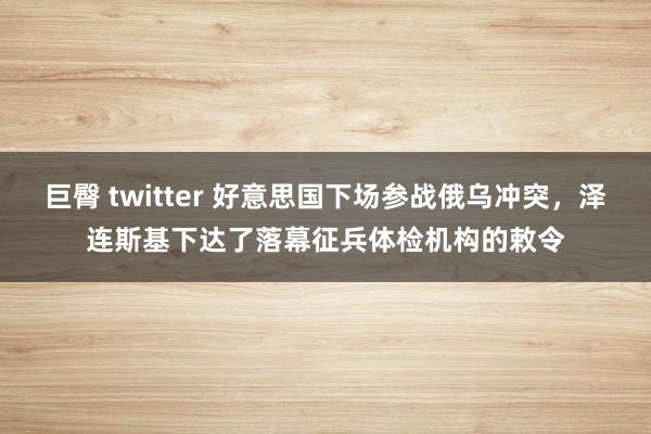 巨臀 twitter 好意思国下场参战俄乌冲突,泽连斯基下达了落幕征兵体检机构的敕令