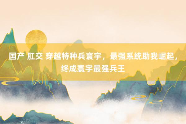 国产 肛交 穿越特种兵寰宇,最强系统助我崛起,终成寰宇最强兵王