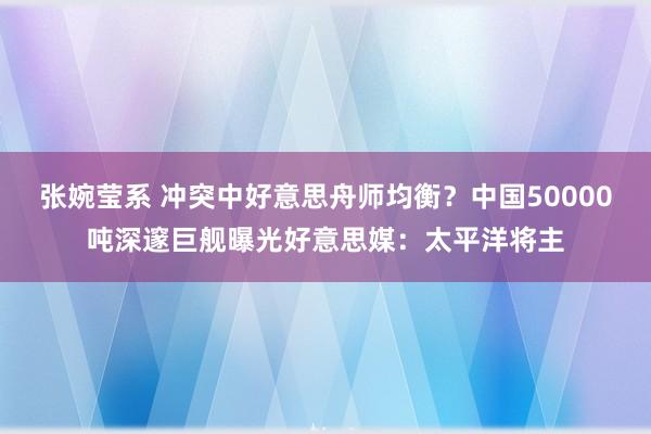 张婉莹系 冲突中好意思舟师均衡?中国50000吨深邃巨舰曝光好意思媒:太平洋将主