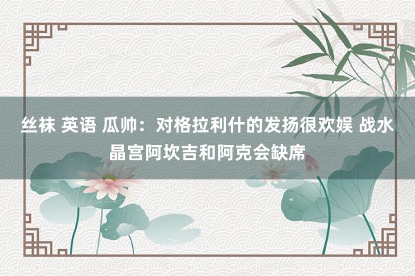 丝袜 英语 瓜帅:对格拉利什的发扬很欢娱 战水晶宫阿坎吉和阿克会缺席