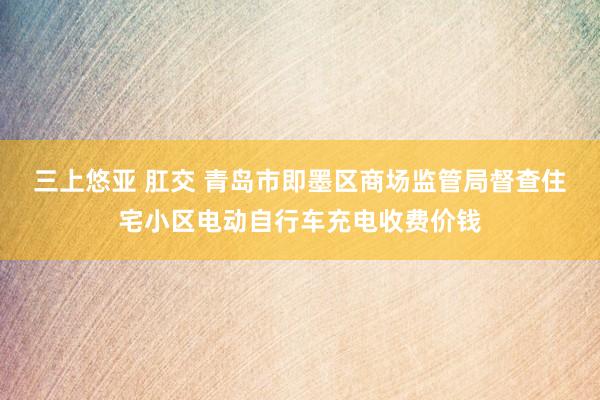 三上悠亚 肛交 青岛市即墨区商场监管局督查住宅小区电动自行车充电收费价钱