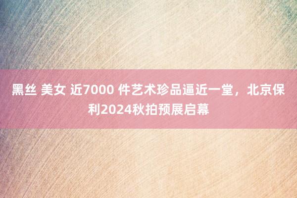 黑丝 美女 近7000 件艺术珍品逼近一堂,北京保利2024秋拍预展启幕