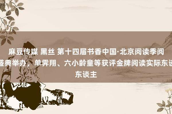 麻豆传媒 黑丝 第十四届书香中国·北京阅读季阅读盛典举办,单霁翔、六小龄童等获评金牌阅读实际东谈主