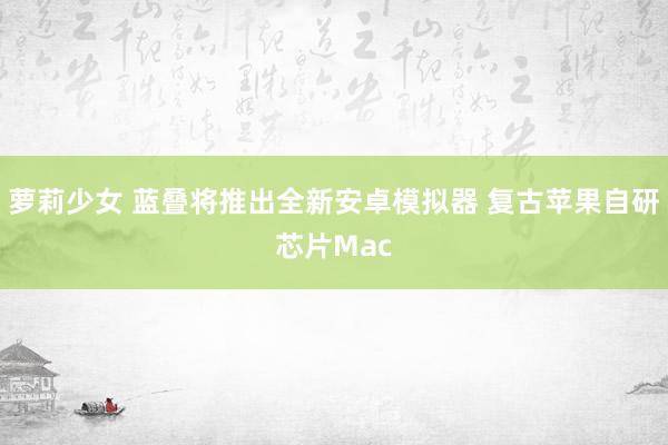 萝莉少女 蓝叠将推出全新安卓模拟器 复古苹果自研芯片Mac