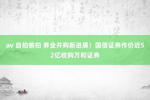 av 自拍偷拍 券业并购新进展!国信证券作价近52亿收购万和证券