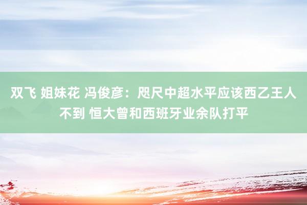 双飞 姐妹花 冯俊彦:咫尺中超水平应该西乙王人不到 恒大曾和西班牙业余队打平