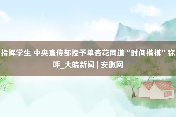 指挥学生 中央宣传部授予单杏花同道“时间楷模”称呼_大皖新闻 | 安徽网