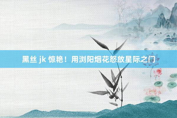 黑丝 jk 惊艳!用浏阳烟花怒放星际之门