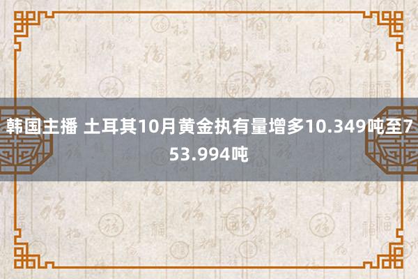 韩国主播 土耳其10月黄金执有量增多10.349吨至753.994吨