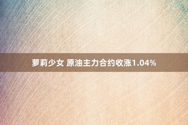萝莉少女 原油主力合约收涨1.04%