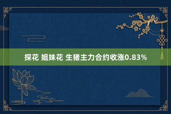 探花 姐妹花 生猪主力合约收涨0.83%