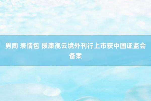 男同 表情包 拨康视云境外刊行上市获中国证监会备案
