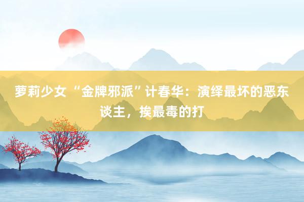 萝莉少女 “金牌邪派”计春华:演绎最坏的恶东谈主,挨最毒的打