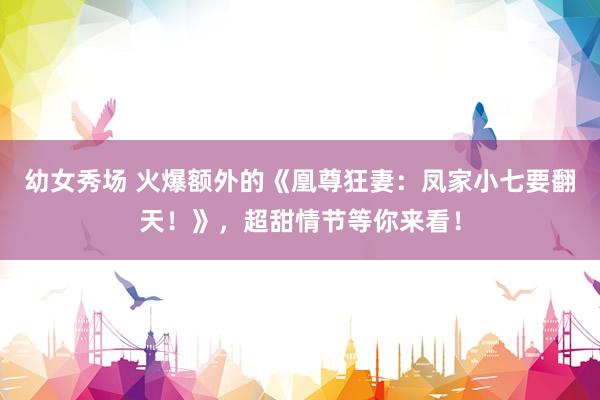 幼女秀场 火爆额外的《凰尊狂妻:凤家小七要翻天!》,超甜情节等你来看!