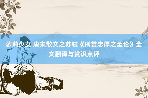 萝莉少女 唐宋散文之苏轼《刑赏忠厚之至论》全文翻译与赏识点评