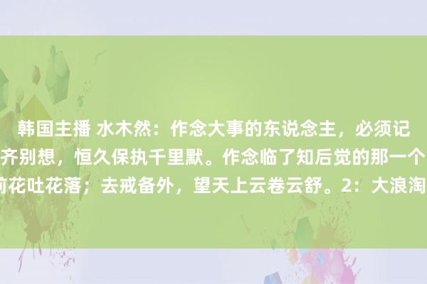 韩国主播 水木然:作念大事的东说念主,必须记取的10句话:1:什么齐别想,恒久保执千里默。作念临了知后觉的那一个。宠辱不惊,看庭前花吐花落;去戒备外,望天上云卷云舒。2:大浪淘沙,你不错随着大浪狂舞,