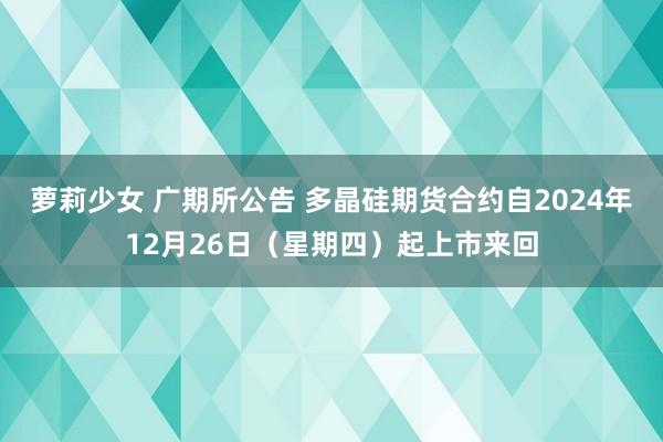 萝莉少女 广期所公告 多晶硅期货合约自2024年12月26日(星期四)起上市来回