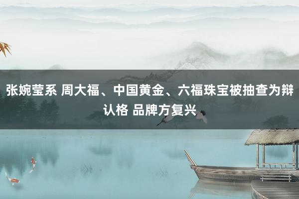 张婉莹系 周大福、中国黄金、六福珠宝被抽查为辩认格 品牌方复兴