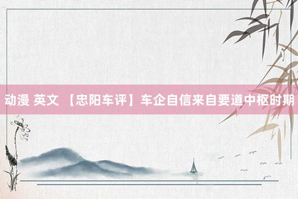 动漫 英文 【忠阳车评】车企自信来自要道中枢时期