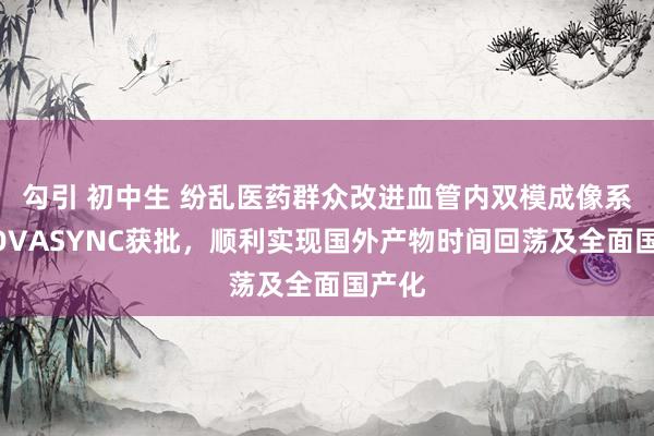 勾引 初中生 纷乱医药群众改进血管内双模成像系统NOVASYNC获批,顺利实现国外产物时间回荡及全面国产化