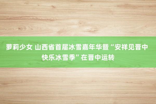 萝莉少女 山西省首届冰雪嘉年华暨“安祥见晋中 快乐冰雪季”在晋中运转