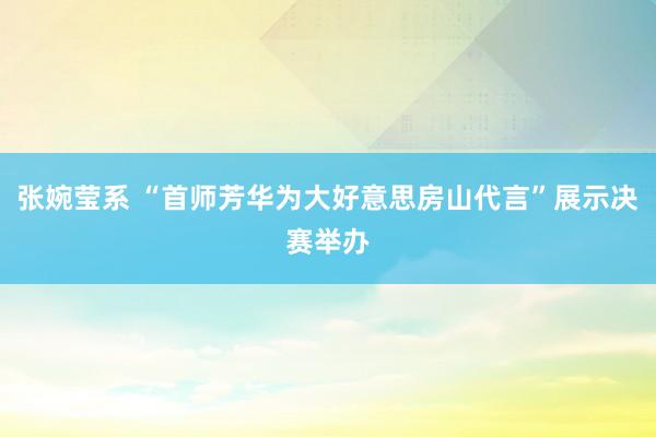 张婉莹系 “首师芳华为大好意思房山代言”展示决赛举办