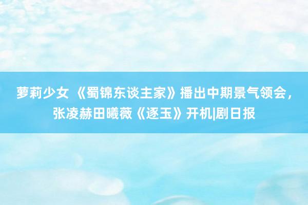 萝莉少女 《蜀锦东谈主家》播出中期景气领会,张凌赫田曦薇《逐玉》开机|剧日报