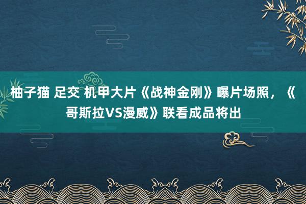 柚子猫 足交 机甲大片《战神金刚》曝片场照,《哥斯拉VS漫威》联看成品将出