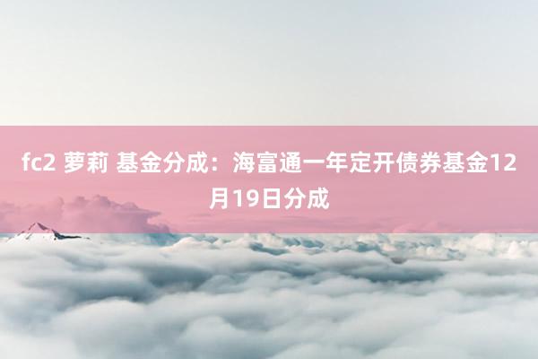 fc2 萝莉 基金分成:海富通一年定开债券基金12月19日分成