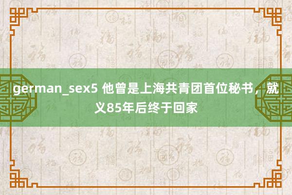 german_sex5 他曾是上海共青团首位秘书,就义85年后终于回家