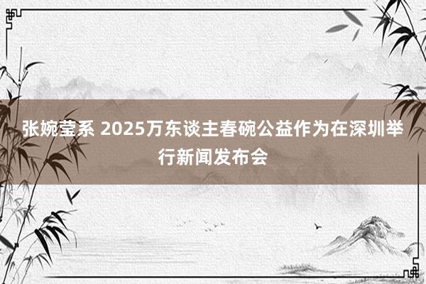 张婉莹系 2025万东谈主春碗公益作为在深圳举行新闻发布会