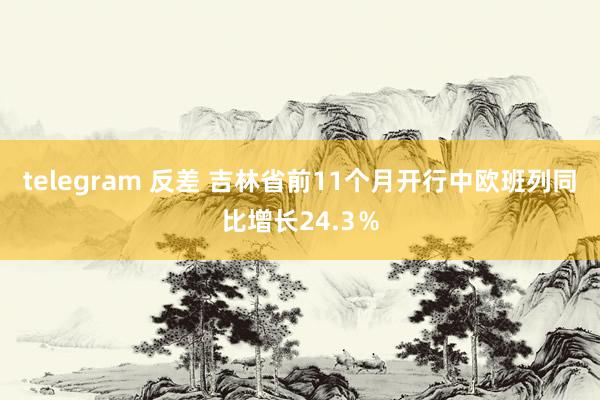 telegram 反差 吉林省前11个月开行中欧班列同比增长24.3%