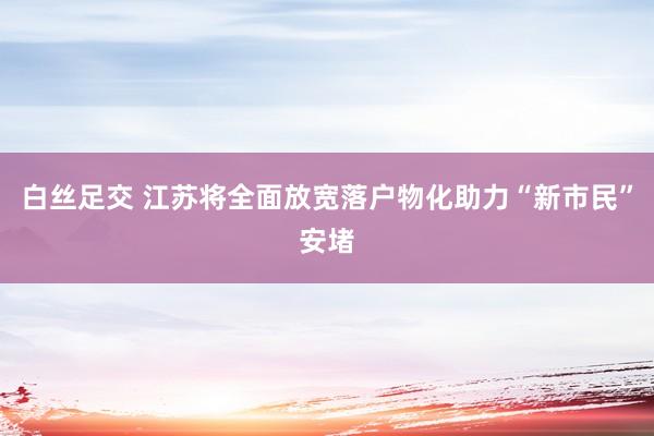 白丝足交 江苏将全面放宽落户物化助力“新市民”安堵