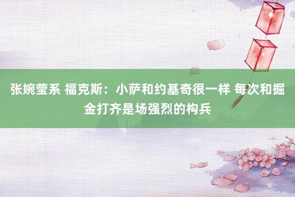 张婉莹系 福克斯:小萨和约基奇很一样 每次和掘金打齐是场强烈的构兵
