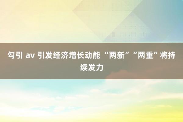 勾引 av 引发经济增长动能 “两新”“两重”将持续发力