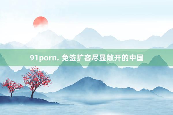 91porn. 免签扩容尽显敞开的中国