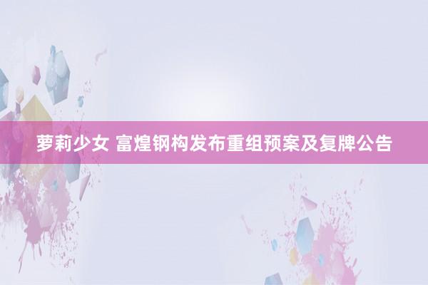 萝莉少女 富煌钢构发布重组预案及复牌公告