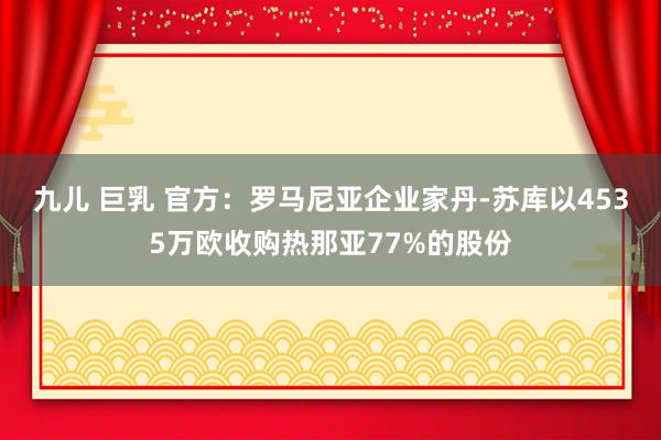 九儿 巨乳 官方:罗马尼亚企业家丹-苏库以4535万欧收购热那亚77%的股份