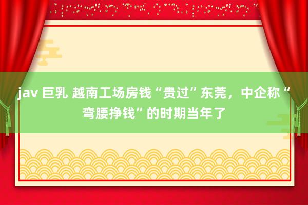 jav 巨乳 越南工场房钱“贵过”东莞,中企称“弯腰挣钱”的时期当年了