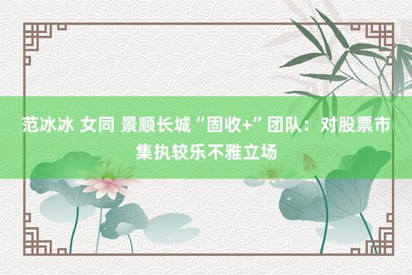 范冰冰 女同 景顺长城“固收+”团队:对股票市集执较乐不雅立场