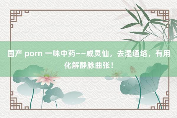国产 porn 一味中药——威灵仙,去湿通络,有用化解静脉曲张!