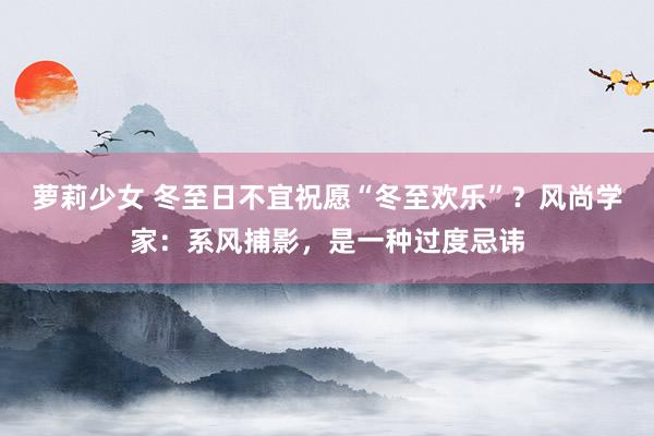 萝莉少女 冬至日不宜祝愿“冬至欢乐”?风尚学家:系风捕影,是一种过度忌讳