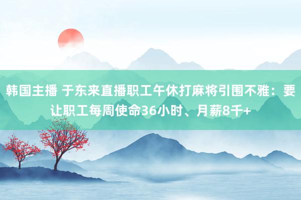 韩国主播 于东来直播职工午休打麻将引围不雅:要让职工每周使命36小时、月薪8千+