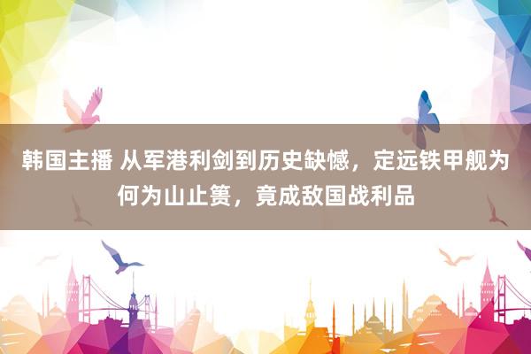 韩国主播 从军港利剑到历史缺憾,定远铁甲舰为何为山止篑,竟成敌国战利品