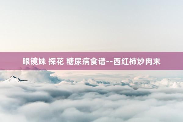 眼镜妹 探花 糖尿病食谱--西红柿炒肉末