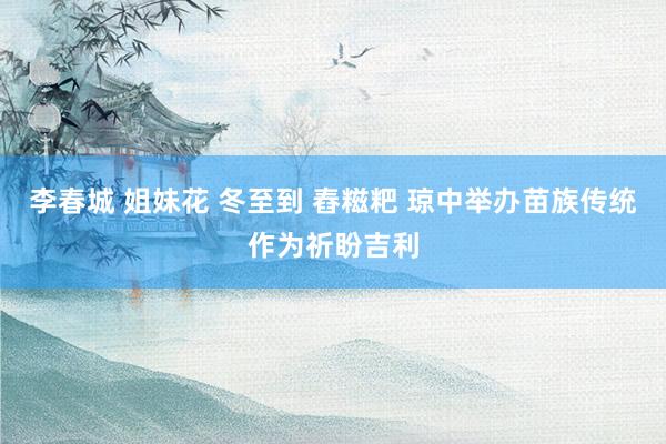 李春城 姐妹花 冬至到 舂糍粑 琼中举办苗族传统作为祈盼吉利