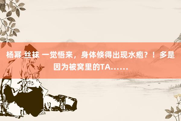 杨幂 丝袜 一觉悟来,身体倏得出现水疱?!多是因为被窝里的TA……
